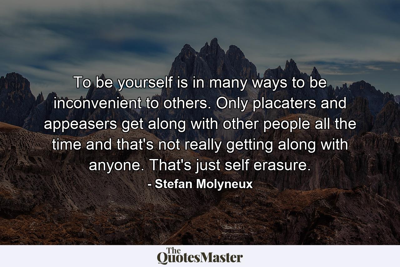 To be yourself is in many ways to be inconvenient to others. Only placaters and appeasers get along with other people all the time and that's not really getting along with anyone. That's just self erasure. - Quote by Stefan Molyneux