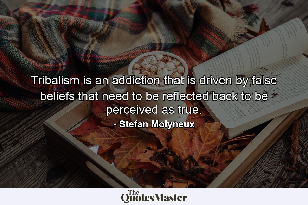 Tribalism is an addiction that is driven by false beliefs that need to be reflected back to be perceived as true. - Quote by Stefan Molyneux