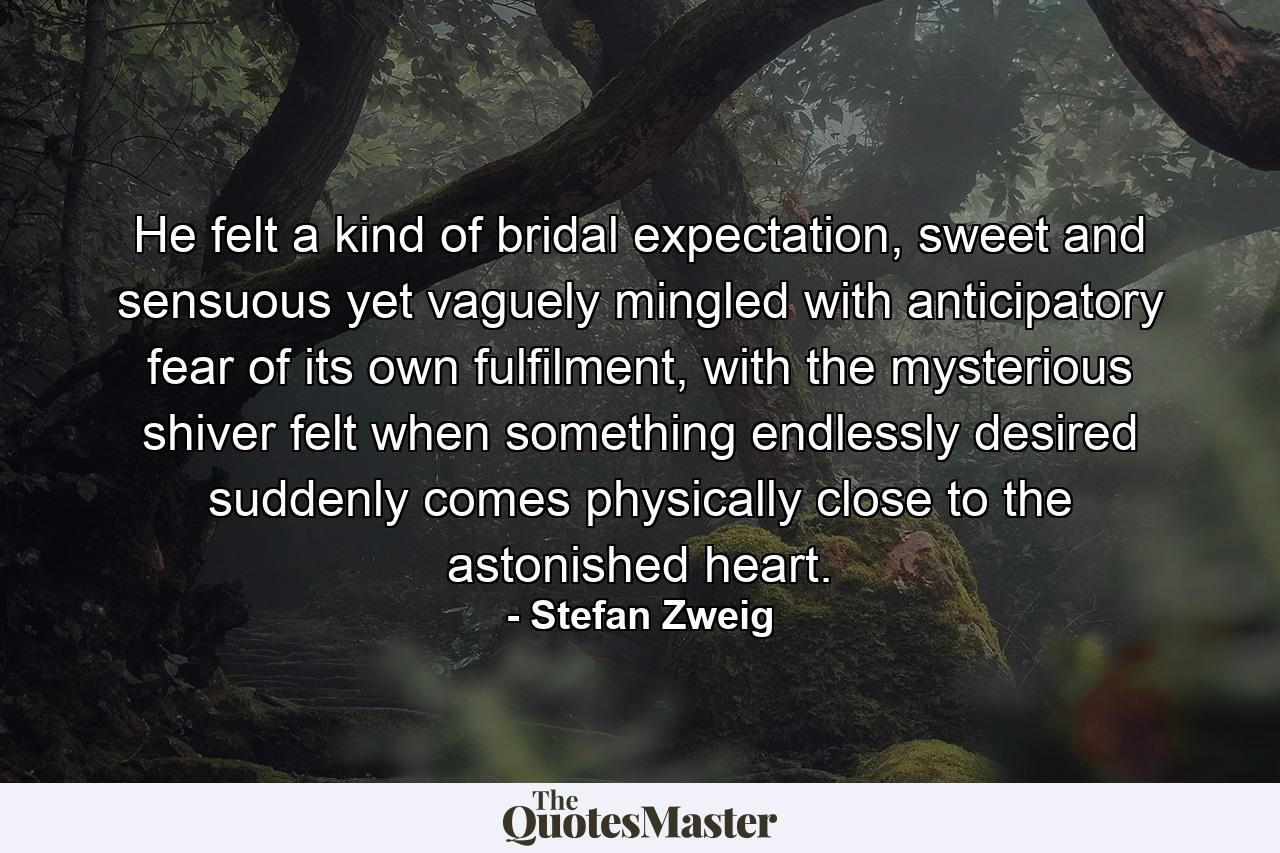 He felt a kind of bridal expectation, sweet and sensuous yet vaguely mingled with anticipatory fear of its own fulfilment, with the mysterious shiver felt when something endlessly desired suddenly comes physically close to the astonished heart. - Quote by Stefan Zweig