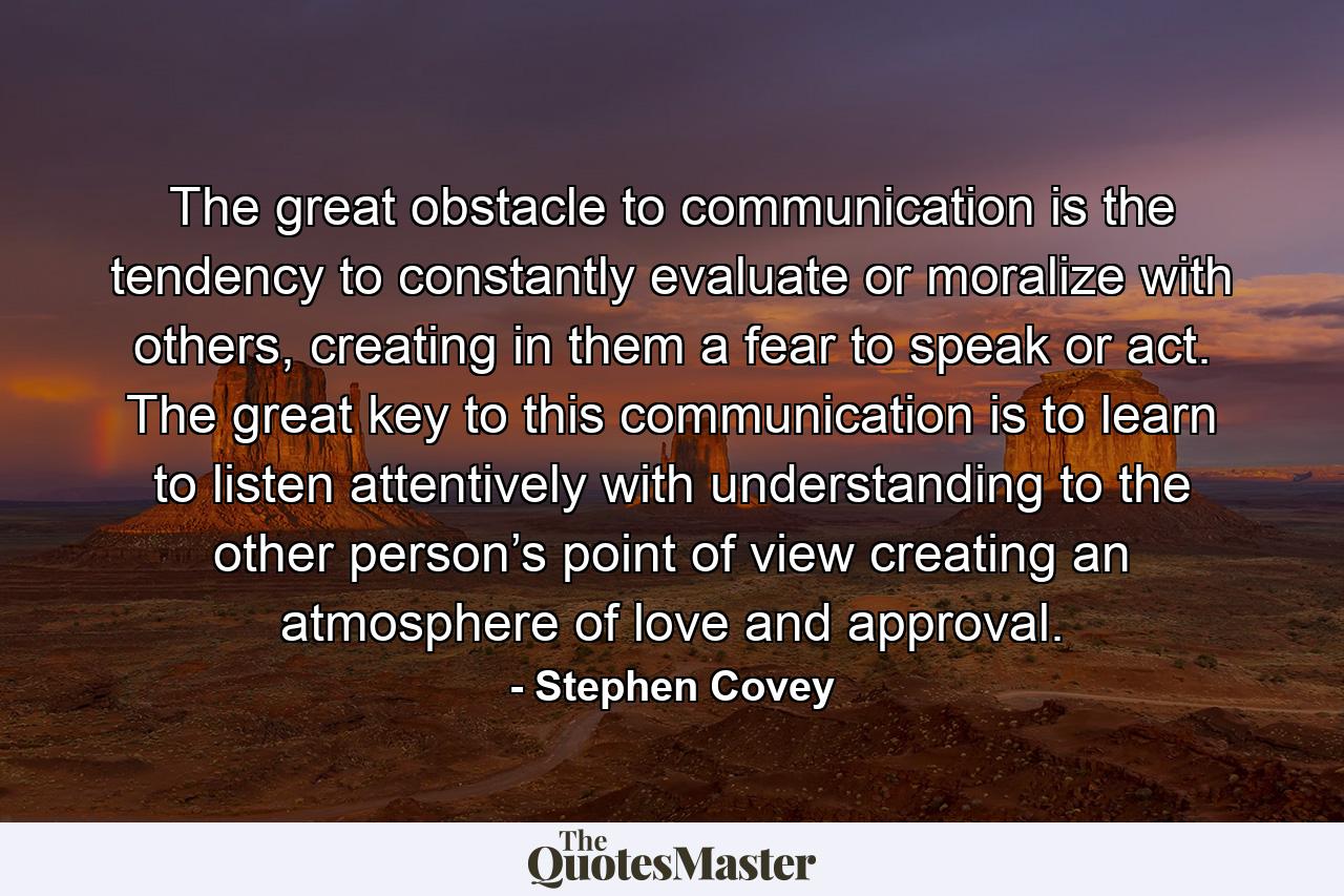 The great obstacle to communication is the tendency to constantly evaluate or moralize with others, creating in them a fear to speak or act. The great key to this communication is to learn to listen attentively with understanding to the other person’s point of view creating an atmosphere of love and approval. - Quote by Stephen Covey