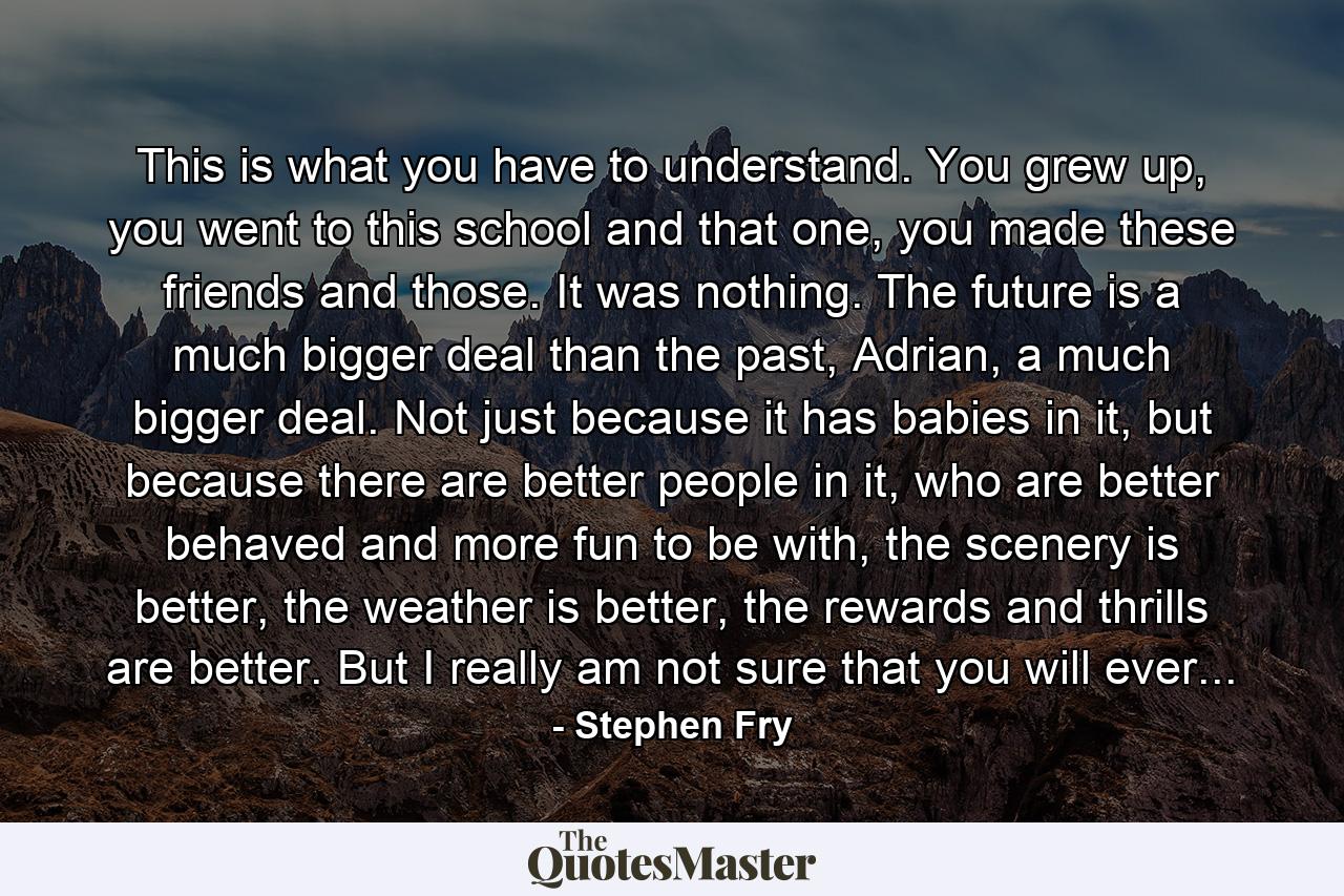 This is what you have to understand. You grew up, you went to this school and that one, you made these friends and those. It was nothing. The future is a much bigger deal than the past, Adrian, a much bigger deal. Not just because it has babies in it, but because there are better people in it, who are better behaved and more fun to be with, the scenery is better, the weather is better, the rewards and thrills are better. But I really am not sure that you will ever... - Quote by Stephen Fry