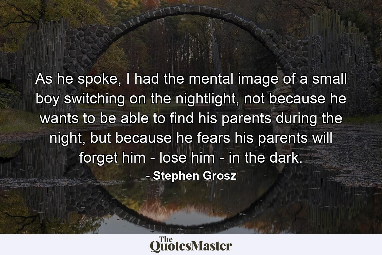 As he spoke, I had the mental image of a small boy switching on the nightlight, not because he wants to be able to find his parents during the night, but because he fears his parents will forget him - lose him - in the dark. - Quote by Stephen Grosz