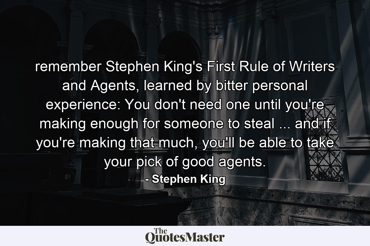 remember Stephen King's First Rule of Writers and Agents, learned by bitter personal experience: You don't need one until you're making enough for someone to steal ... and if you're making that much, you'll be able to take your pick of good agents. - Quote by Stephen King