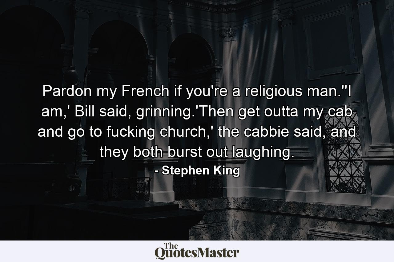 Pardon my French if you're a religious man.''I am,' Bill said, grinning.'Then get outta my cab and go to fucking church,' the cabbie said, and they both burst out laughing. - Quote by Stephen King