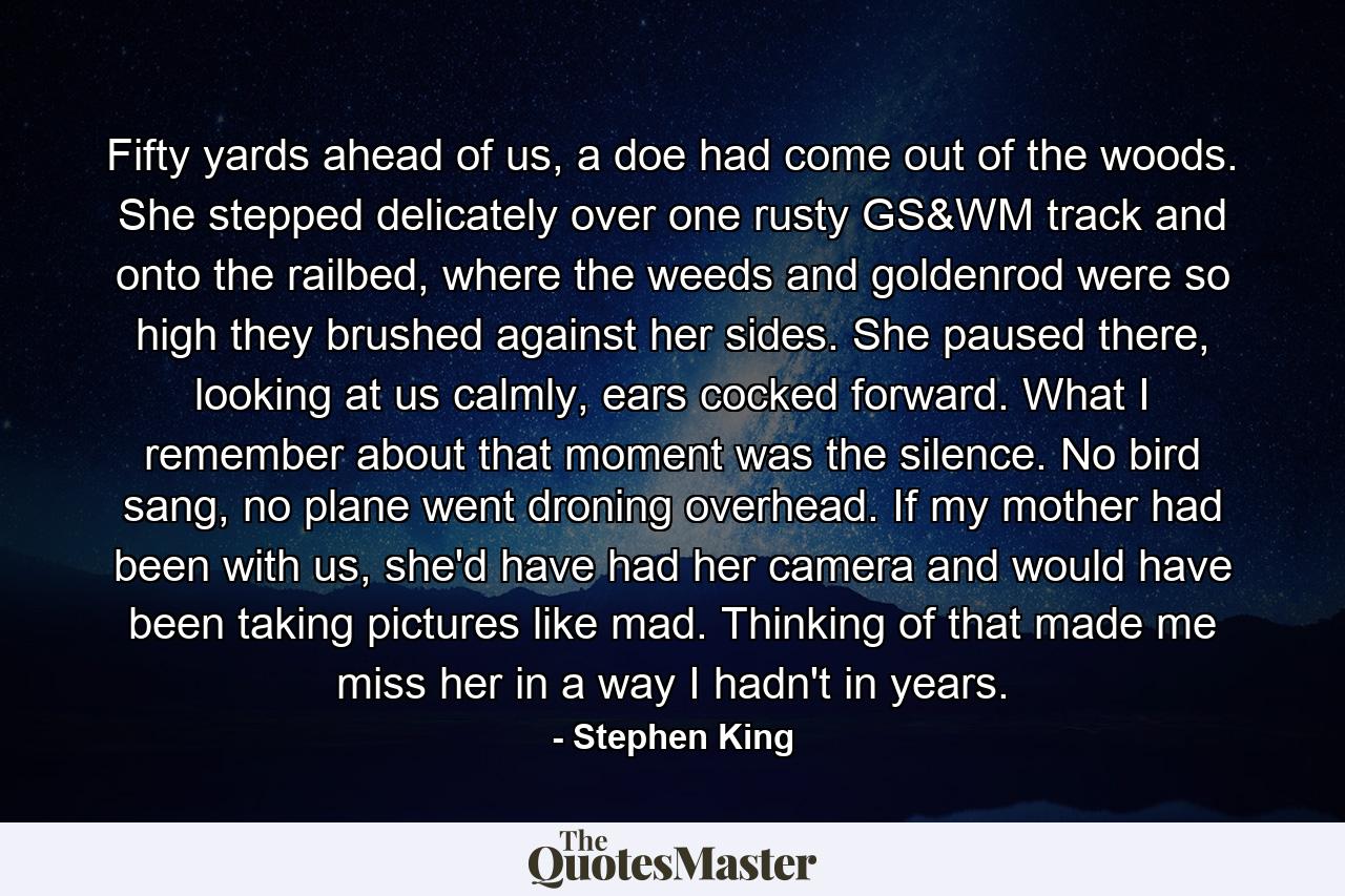 Fifty yards ahead of us, a doe had come out of the woods. She stepped delicately over one rusty GS&WM track and onto the railbed, where the weeds and goldenrod were so high they brushed against her sides. She paused there, looking at us calmly, ears cocked forward. What I remember about that moment was the silence. No bird sang, no plane went droning overhead. If my mother had been with us, she'd have had her camera and would have been taking pictures like mad. Thinking of that made me miss her in a way I hadn't in years. - Quote by Stephen King