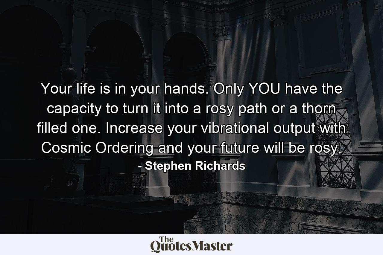 Your life is in your hands. Only YOU have the capacity to turn it into a rosy path or a thorn filled one. Increase your vibrational output with Cosmic Ordering and your future will be rosy. - Quote by Stephen Richards