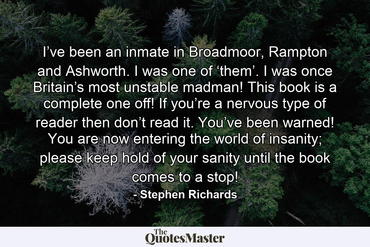 I’ve been an inmate in Broadmoor, Rampton and Ashworth. I was one of ‘them’. I was once Britain’s most unstable madman! This book is a complete one off! If you’re a nervous type of reader then don’t read it. You’ve been warned! You are now entering the world of insanity; please keep hold of your sanity until the book comes to a stop! - Quote by Stephen Richards