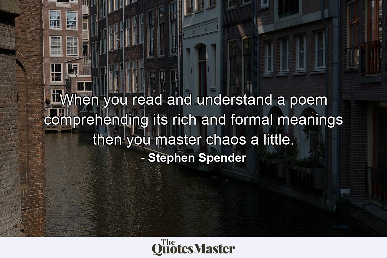 When you read and understand a poem  comprehending its rich and formal meanings  then you master chaos a little. - Quote by Stephen Spender