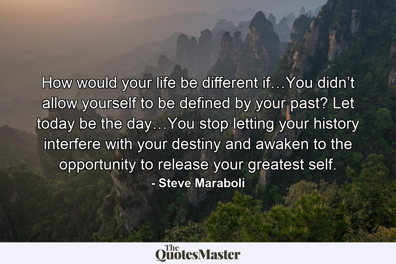 How would your life be different if…You didn’t allow yourself to be defined by your past? Let today be the day…You stop letting your history interfere with your destiny and awaken to the opportunity to release your greatest self. - Quote by Steve Maraboli