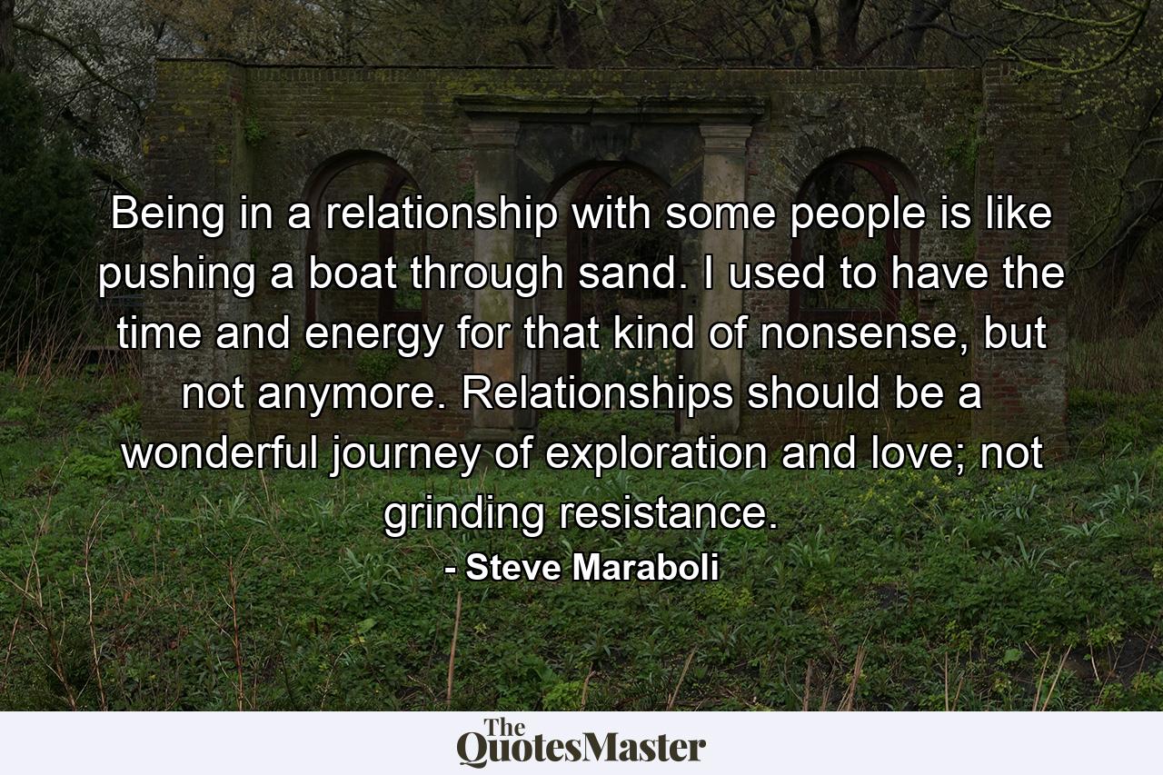 Being in a relationship with some people is like pushing a boat through sand. I used to have the time and energy for that kind of nonsense, but not anymore. Relationships should be a wonderful journey of exploration and love; not grinding resistance. - Quote by Steve Maraboli