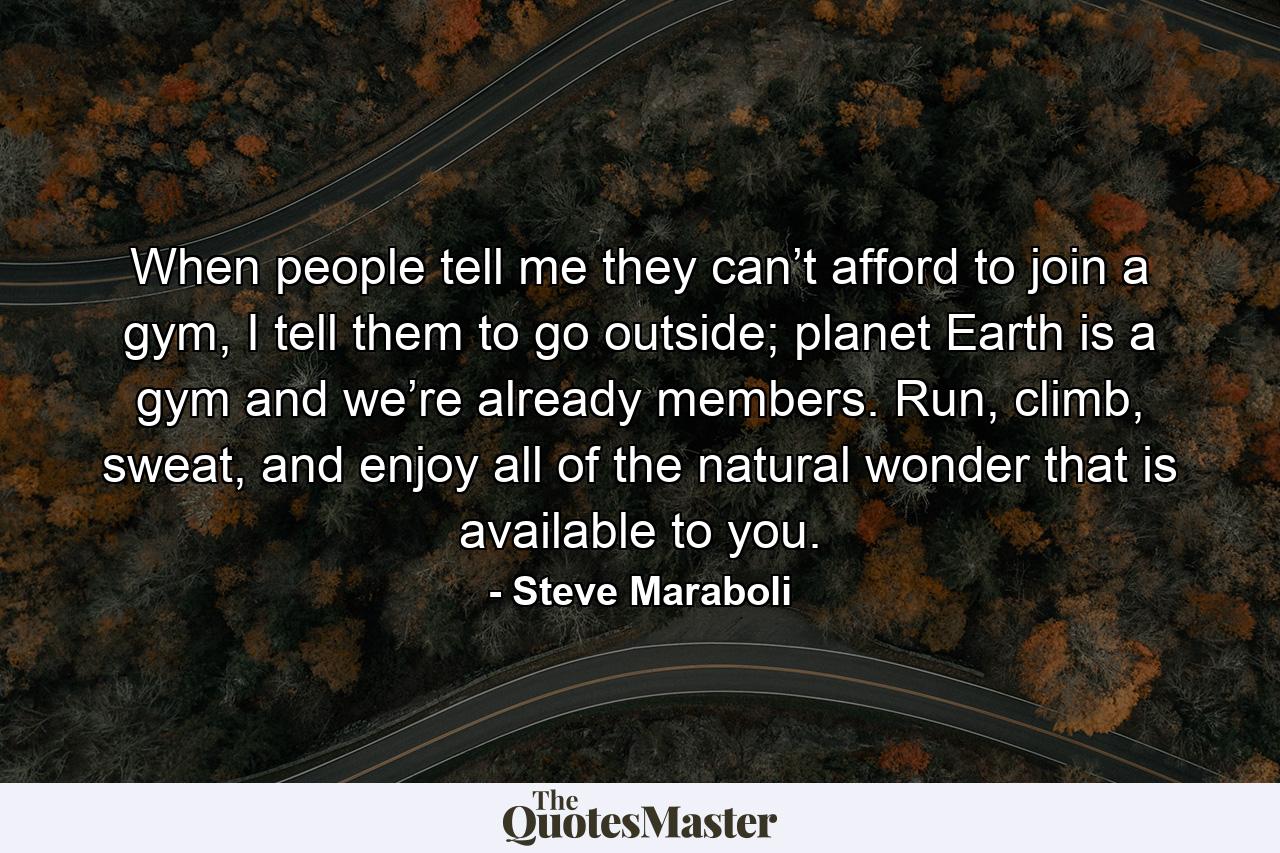 When people tell me they can’t afford to join a gym, I tell them to go outside; planet Earth is a gym and we’re already members. Run, climb, sweat, and enjoy all of the natural wonder that is available to you. - Quote by Steve Maraboli