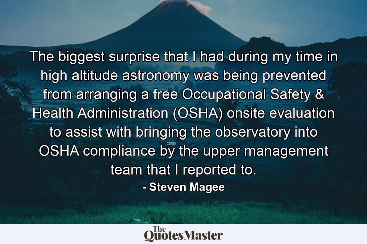 The biggest surprise that I had during my time in high altitude astronomy was being prevented from arranging a free Occupational Safety & Health Administration (OSHA) onsite evaluation to assist with bringing the observatory into OSHA compliance by the upper management team that I reported to. - Quote by Steven Magee