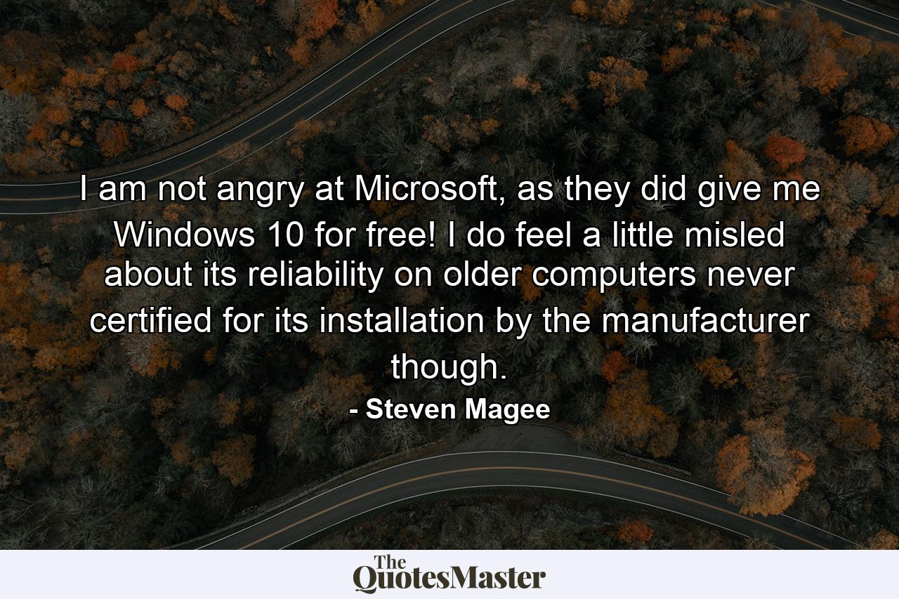 I am not angry at Microsoft, as they did give me Windows 10 for free! I do feel a little misled about its reliability on older computers never certified for its installation by the manufacturer though. - Quote by Steven Magee