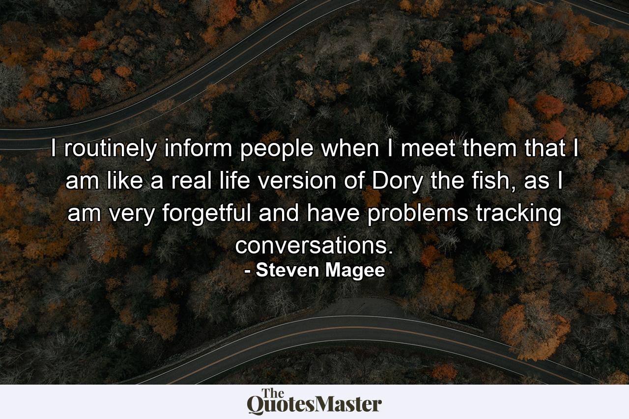 I routinely inform people when I meet them that I am like a real life version of Dory the fish, as I am very forgetful and have problems tracking conversations. - Quote by Steven Magee