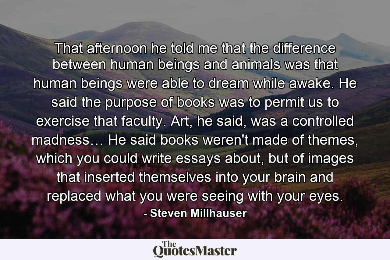 That afternoon he told me that the difference between human beings and animals was that human beings were able to dream while awake. He said the purpose of books was to permit us to exercise that faculty. Art, he said, was a controlled madness… He said books weren't made of themes, which you could write essays about, but of images that inserted themselves into your brain and replaced what you were seeing with your eyes. - Quote by Steven Millhauser