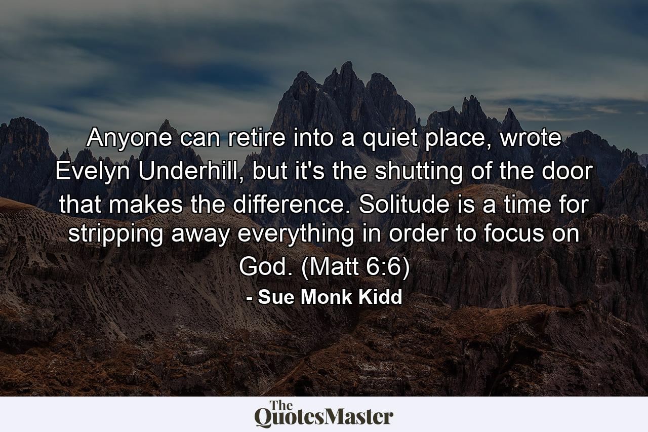 Anyone can retire into a quiet place, wrote Evelyn Underhill, but it's the shutting of the door that makes the difference. Solitude is a time for stripping away everything in order to focus on God. (Matt 6:6) - Quote by Sue Monk Kidd