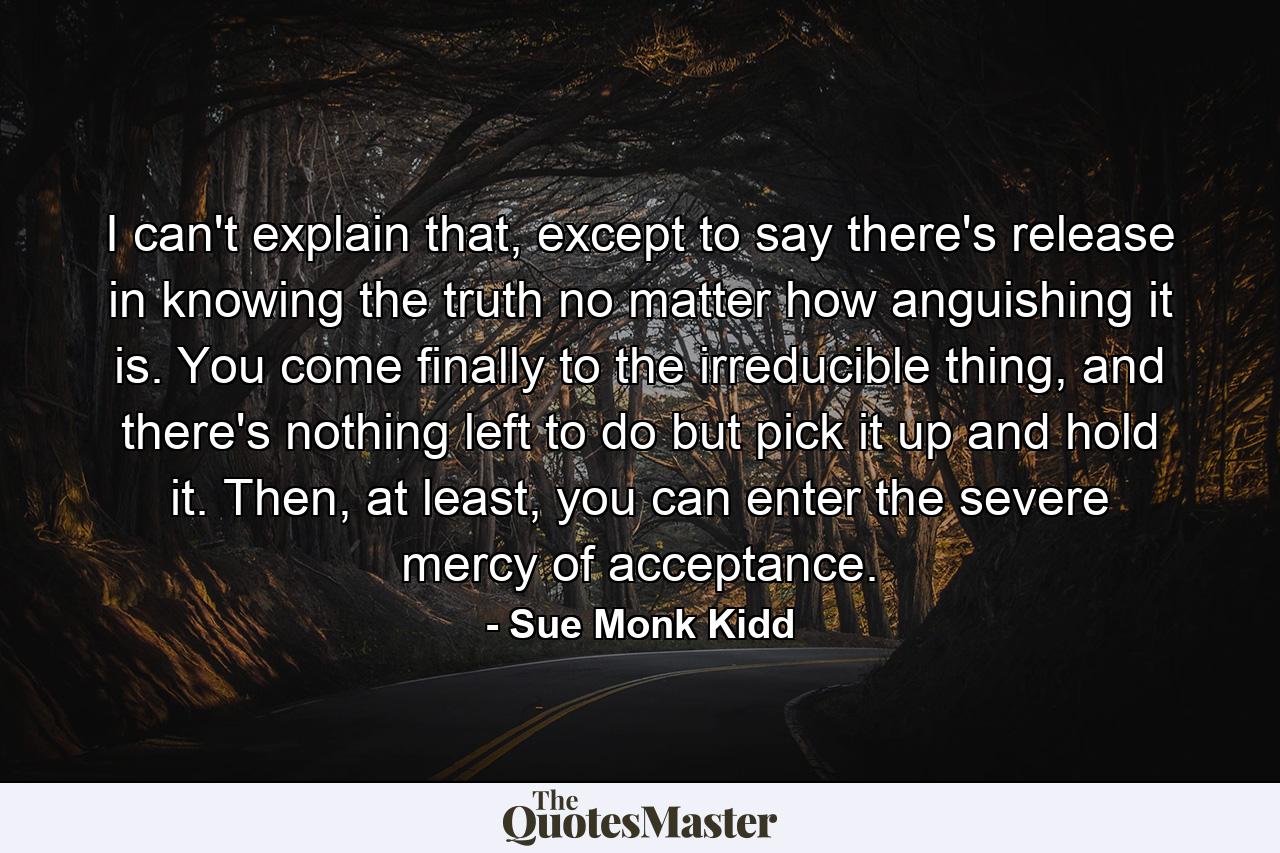 I can't explain that, except to say there's release in knowing the truth no matter how anguishing it is. You come finally to the irreducible thing, and there's nothing left to do but pick it up and hold it. Then, at least, you can enter the severe mercy of acceptance. - Quote by Sue Monk Kidd