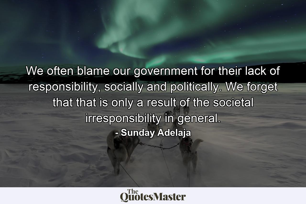 We often blame our government for their lack of responsibility, socially and politically. We forget that that is only a result of the societal irresponsibility in general. - Quote by Sunday Adelaja