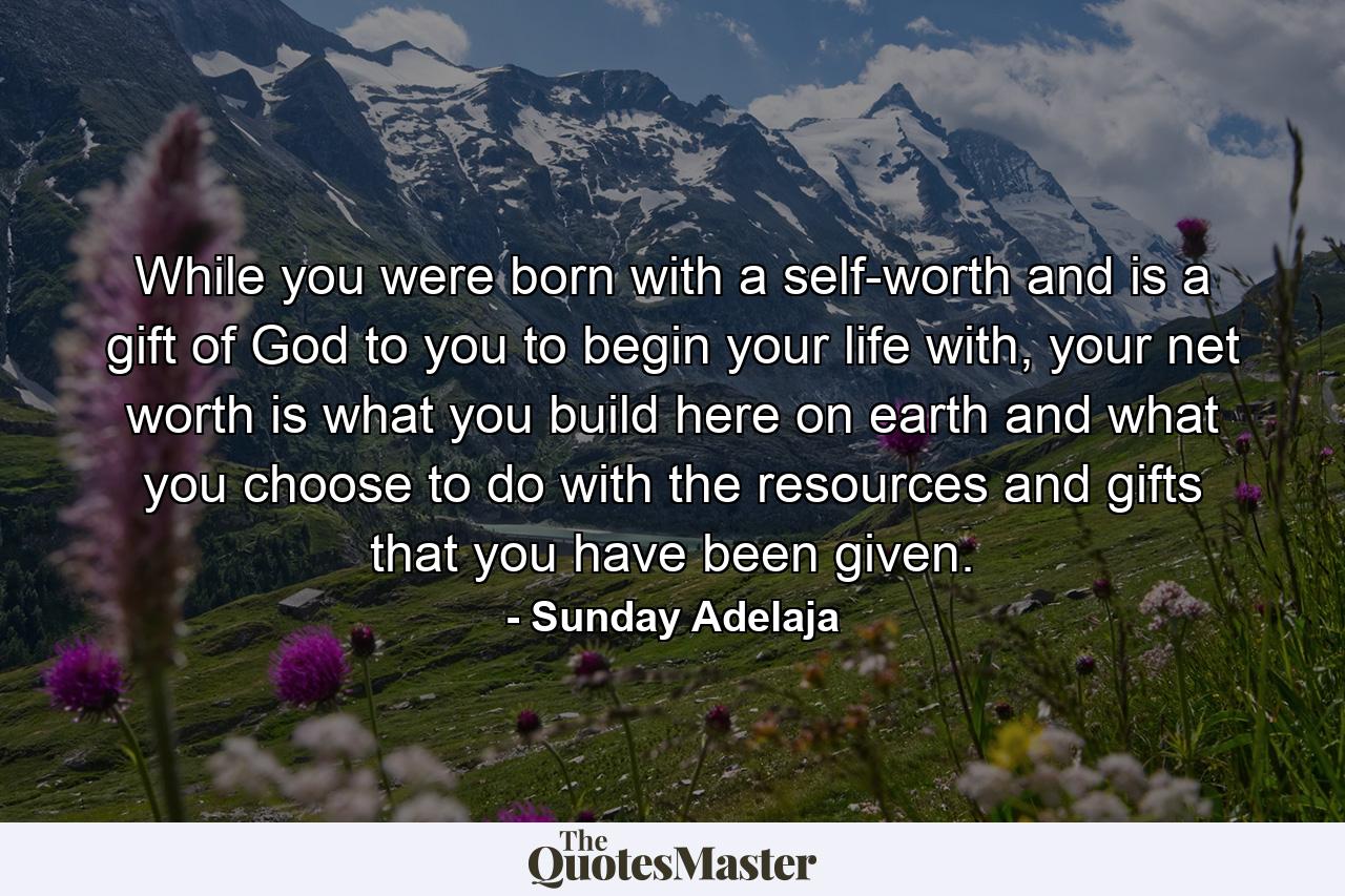 While you were born with a self-worth and is a gift of God to you to begin your life with, your net worth is what you build here on earth and what you choose to do with the resources and gifts that you have been given. - Quote by Sunday Adelaja