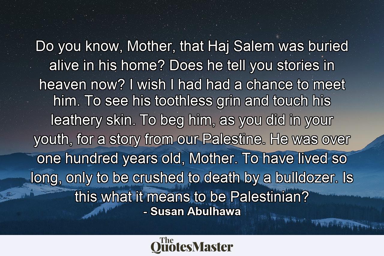 Do you know, Mother, that Haj Salem was buried alive in his home? Does he tell you stories in heaven now? I wish I had had a chance to meet him. To see his toothless grin and touch his leathery skin. To beg him, as you did in your youth, for a story from our Palestine. He was over one hundred years old, Mother. To have lived so long, only to be crushed to death by a bulldozer. Is this what it means to be Palestinian? - Quote by Susan Abulhawa