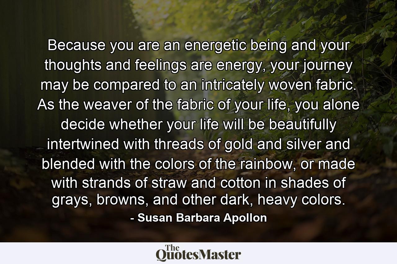 Because you are an energetic being and your thoughts and feelings are energy, your journey may be compared to an intricately woven fabric. As the weaver of the fabric of your life, you alone decide whether your life will be beautifully intertwined with threads of gold and silver and blended with the colors of the rainbow, or made with strands of straw and cotton in shades of grays, browns, and other dark, heavy colors. - Quote by Susan Barbara Apollon