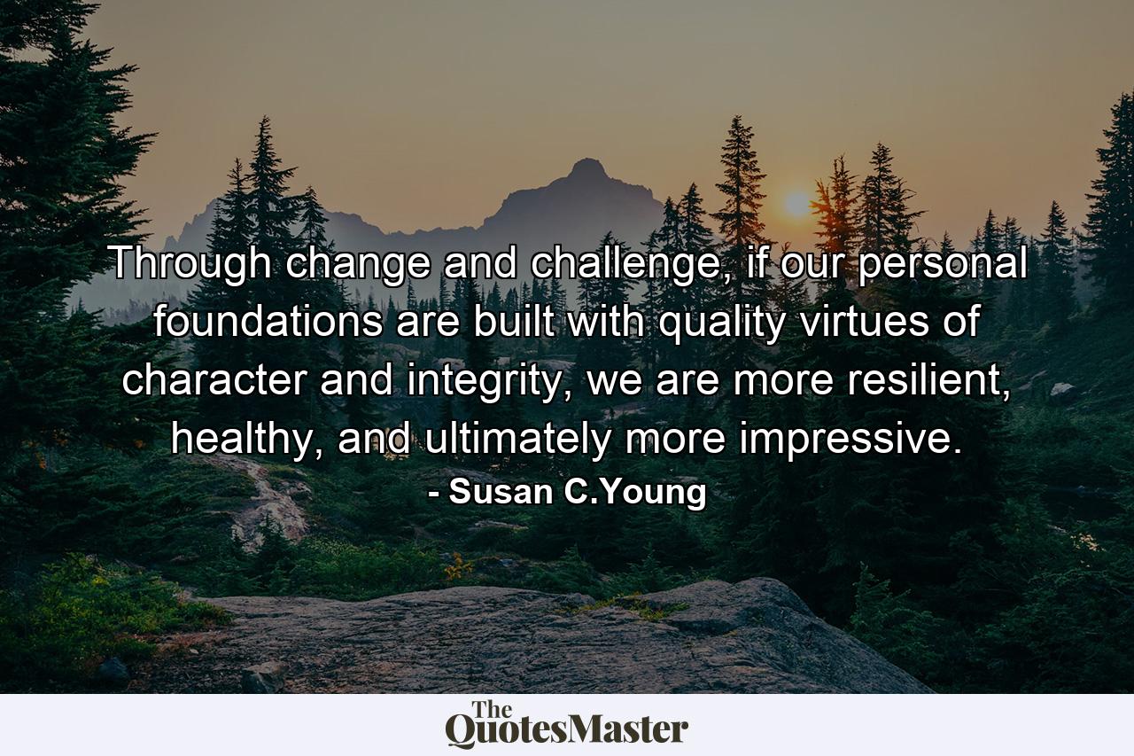 Through change and challenge, if our personal foundations are built with quality virtues of character and integrity, we are more resilient, healthy, and ultimately more impressive. - Quote by Susan C.Young