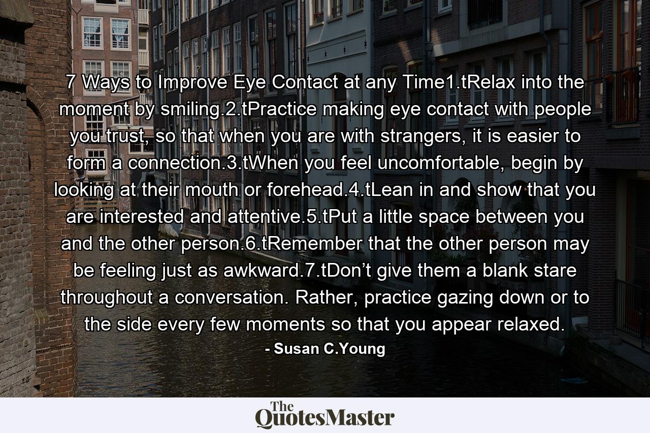 7 Ways to Improve Eye Contact at any Time1.tRelax into the moment by smiling.2.tPractice making eye contact with people you trust, so that when you are with strangers, it is easier to form a connection.3.tWhen you feel uncomfortable, begin by looking at their mouth or forehead.4.tLean in and show that you are interested and attentive.5.tPut a little space between you and the other person.6.tRemember that the other person may be feeling just as awkward.7.tDon’t give them a blank stare throughout a conversation. Rather, practice gazing down or to the side every few moments so that you appear relaxed. - Quote by Susan C.Young