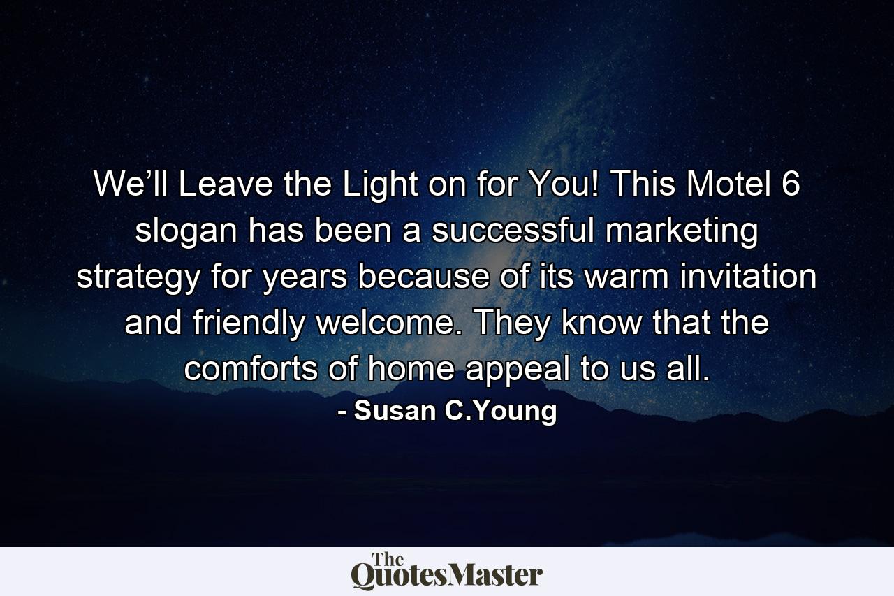 We’ll Leave the Light on for You! This Motel 6 slogan has been a successful marketing strategy for years because of its warm invitation and friendly welcome. They know that the comforts of home appeal to us all. - Quote by Susan C.Young