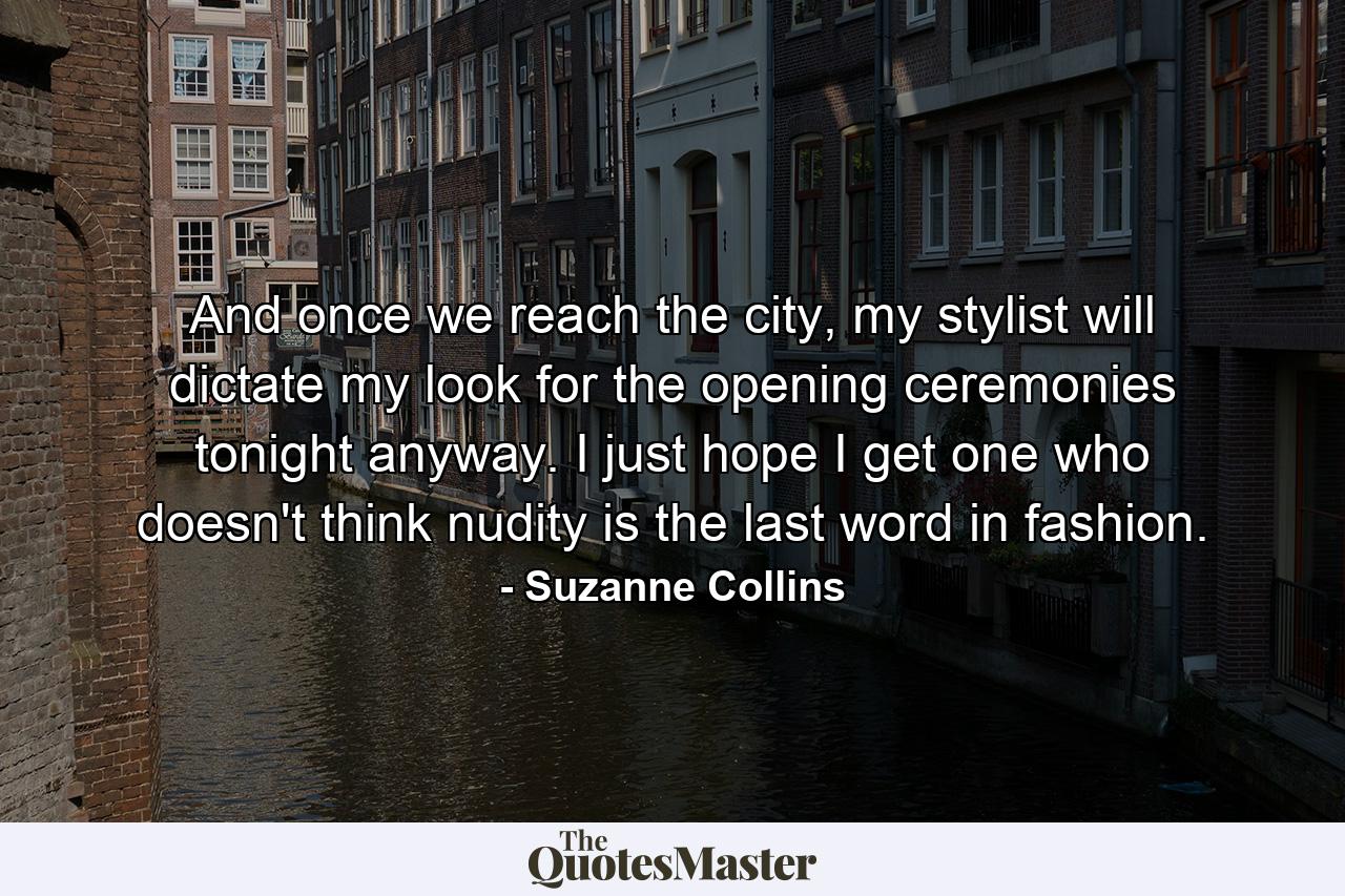 And once we reach the city, my stylist will dictate my look for the opening ceremonies tonight anyway. I just hope I get one who doesn't think nudity is the last word in fashion. - Quote by Suzanne Collins