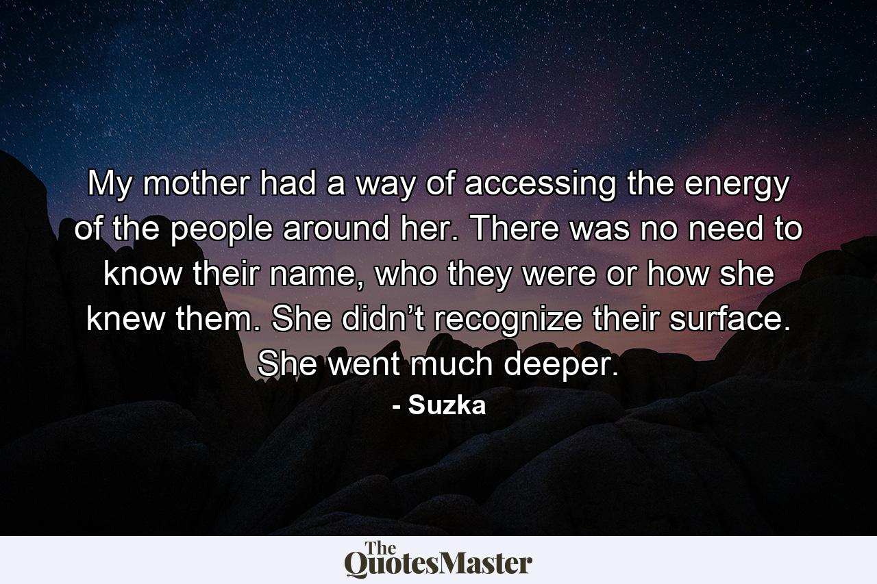 My mother had a way of accessing the energy of the people around her. There was no need to know their name, who they were or how she knew them. She didn’t recognize their surface. She went much deeper. - Quote by Suzka