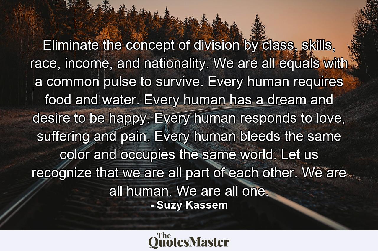 Eliminate the concept of division by class, skills, race, income, and nationality. We are all equals with a common pulse to survive. Every human requires food and water. Every human has a dream and desire to be happy. Every human responds to love, suffering and pain. Every human bleeds the same color and occupies the same world. Let us recognize that we are all part of each other. We are all human. We are all one. - Quote by Suzy Kassem