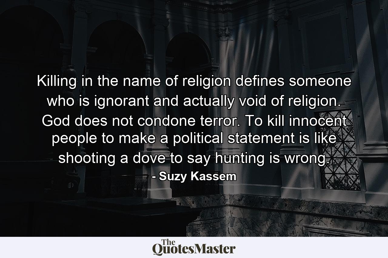 Killing in the name of religion defines someone who is ignorant and actually void of religion. God does not condone terror. To kill innocent people to make a political statement is like shooting a dove to say hunting is wrong. - Quote by Suzy Kassem