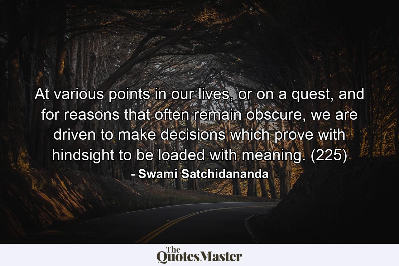 At various points in our lives, or on a quest, and for reasons that often remain obscure, we are driven to make decisions which prove with hindsight to be loaded with meaning. (225) - Quote by Swami Satchidananda