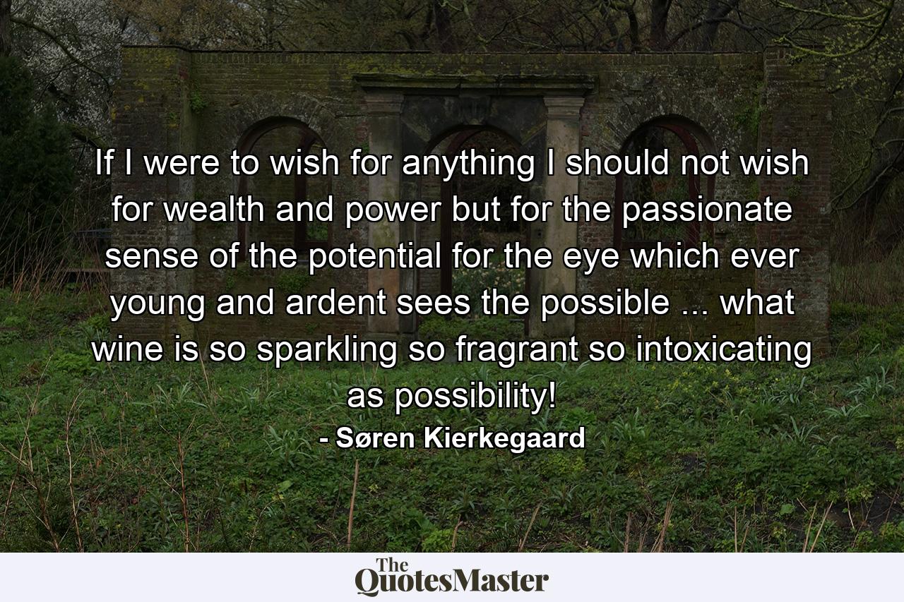 If I were to wish for anything  I should not wish for wealth and power  but for the passionate sense of the potential  for the eye which  ever young and ardent  sees the possible ... what wine is so sparkling  so fragrant  so intoxicating  as possibility! - Quote by Søren Kierkegaard