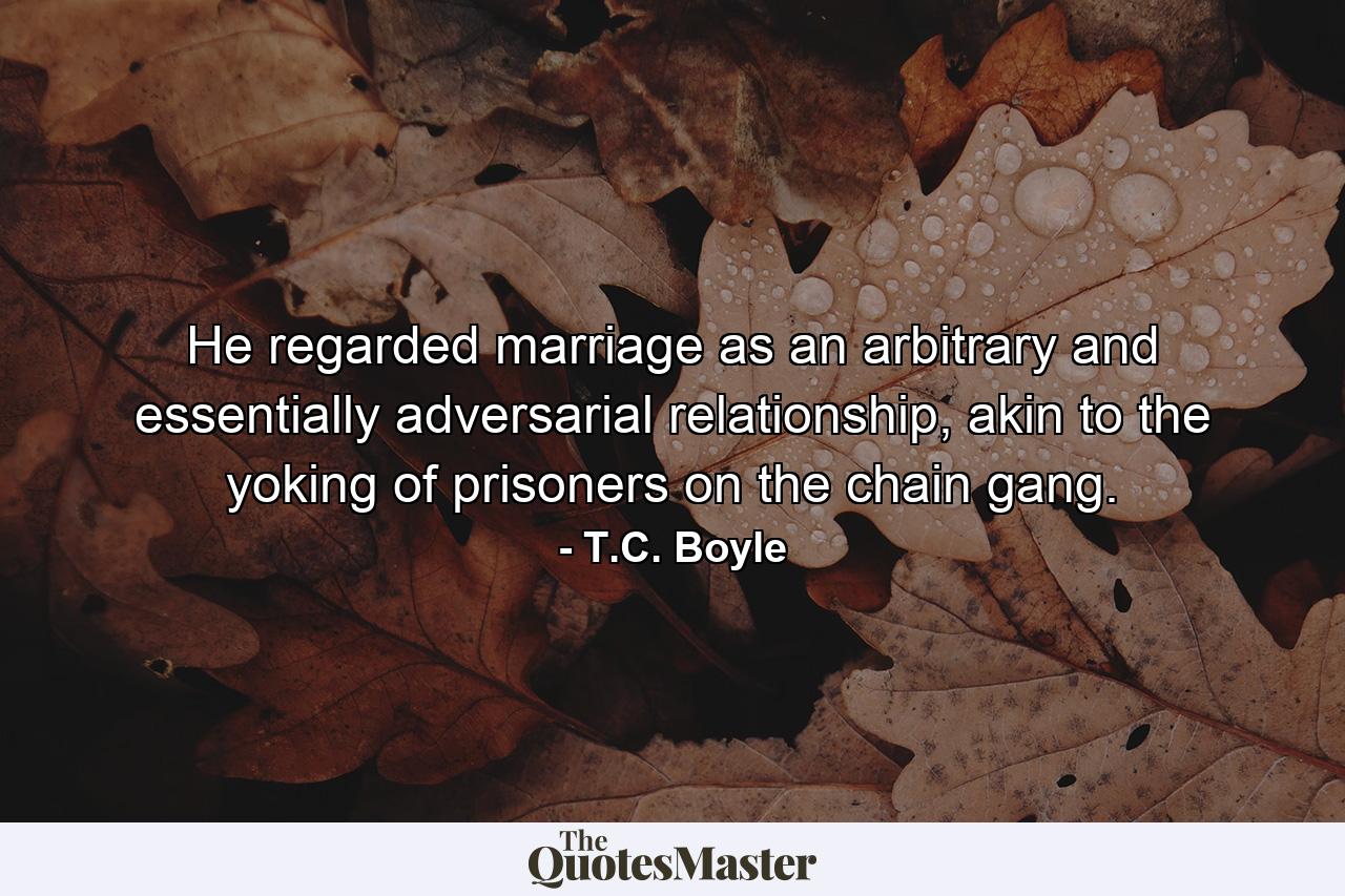 He regarded marriage as an arbitrary and essentially adversarial relationship, akin to the yoking of prisoners on the chain gang. - Quote by T.C. Boyle