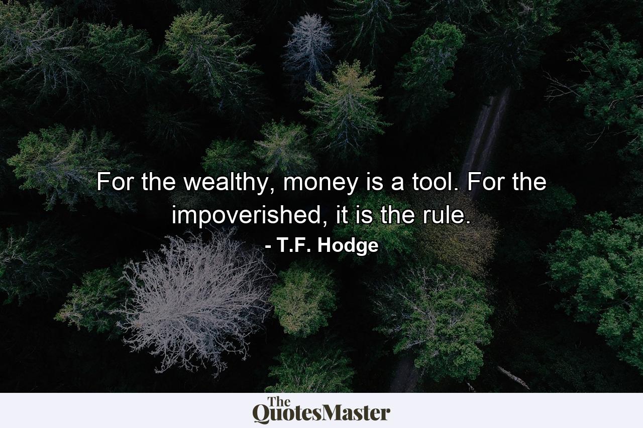 For the wealthy, money is a tool. For the impoverished, it is the rule. - Quote by T.F. Hodge