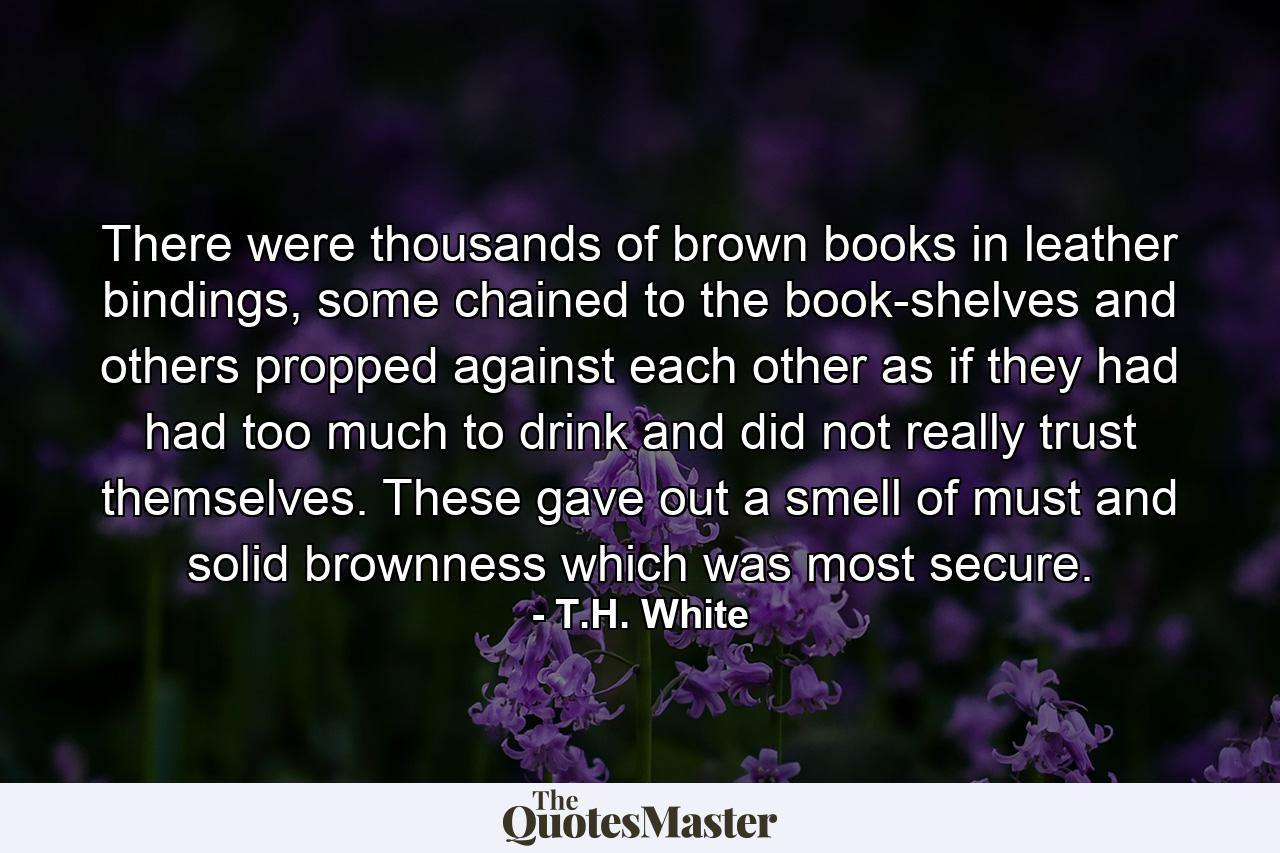 There were thousands of brown books in leather bindings, some chained to the book-shelves and others propped against each other as if they had had too much to drink and did not really trust themselves. These gave out a smell of must and solid brownness which was most secure. - Quote by T.H. White