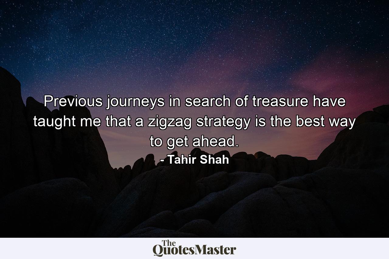 Previous journeys in search of treasure have taught me that a zigzag strategy is the best way to get ahead. - Quote by Tahir Shah