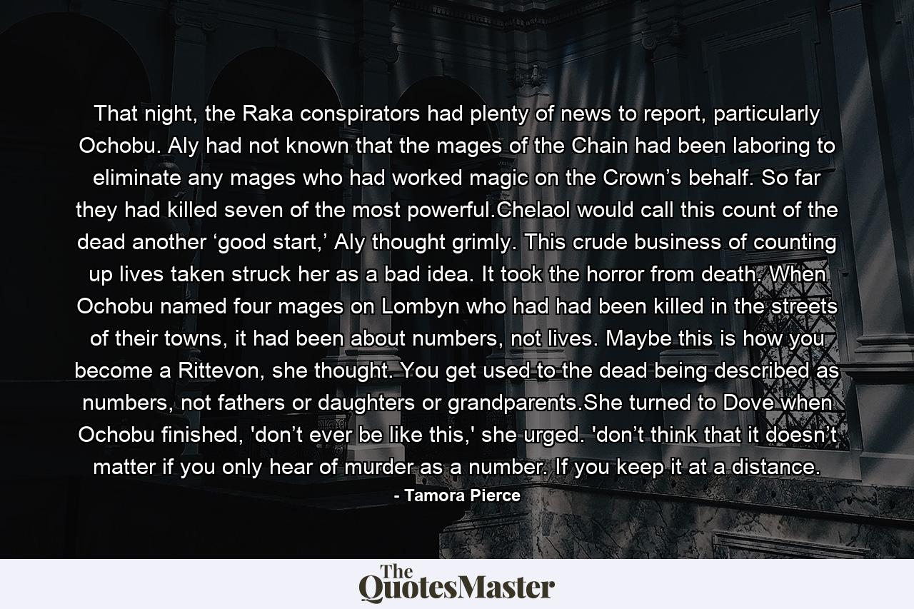 That night, the Raka conspirators had plenty of news to report, particularly Ochobu. Aly had not known that the mages of the Chain had been laboring to eliminate any mages who had worked magic on the Crown’s behalf. So far they had killed seven of the most powerful.Chelaol would call this count of the dead another ‘good start,’ Aly thought grimly. This crude business of counting up lives taken struck her as a bad idea. It took the horror from death. When Ochobu named four mages on Lombyn who had had been killed in the streets of their towns, it had been about numbers, not lives. Maybe this is how you become a Rittevon, she thought. You get used to the dead being described as numbers, not fathers or daughters or grandparents.She turned to Dove when Ochobu finished, 'don’t ever be like this,' she urged. 'don’t think that it doesn’t matter if you only hear of murder as a number. If you keep it at a distance. - Quote by Tamora Pierce