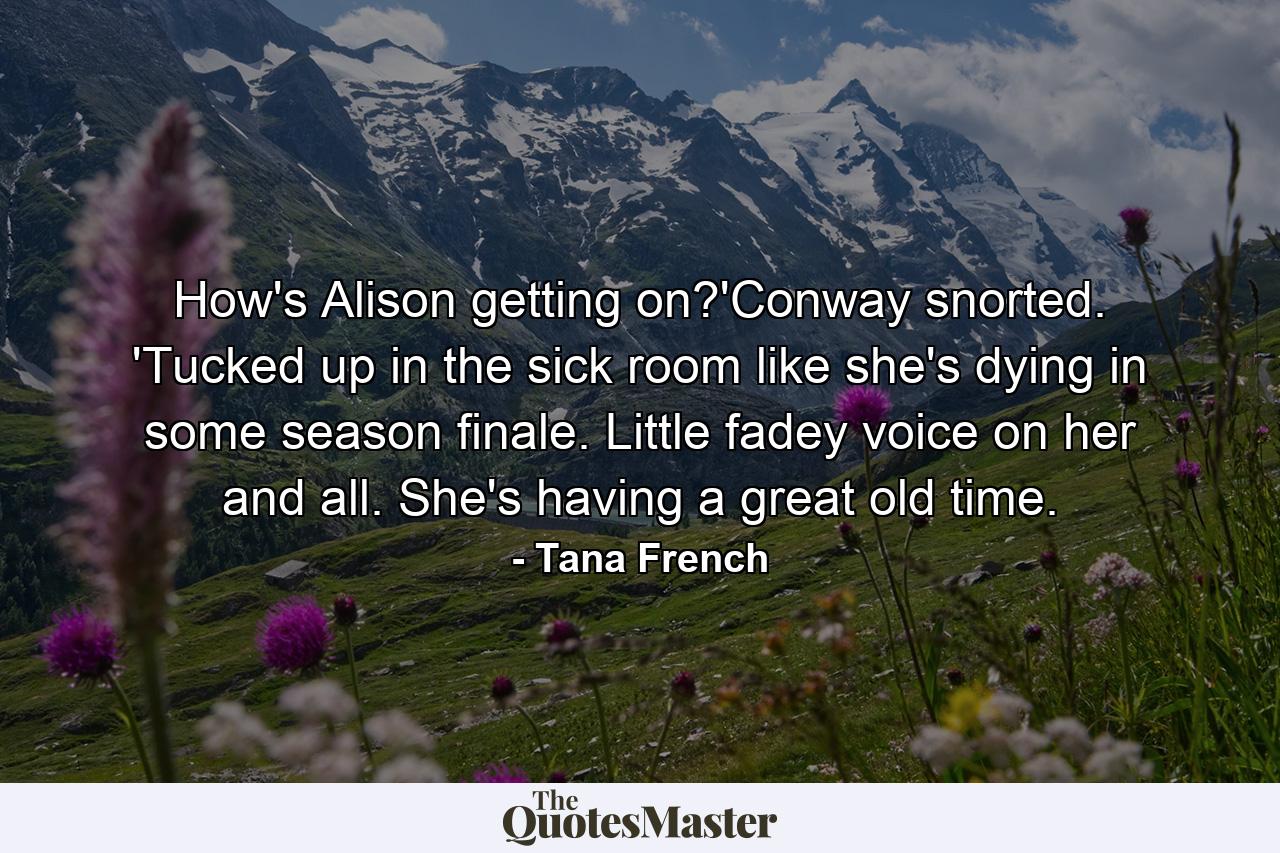 How's Alison getting on?'Conway snorted. 'Tucked up in the sick room like she's dying in some season finale. Little fadey voice on her and all. She's having a great old time. - Quote by Tana French