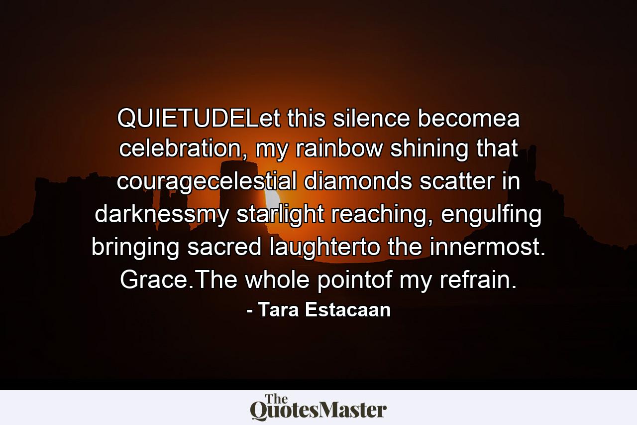 QUIETUDELet this silence becomea celebration, my rainbow shining that couragecelestial diamonds scatter in darknessmy starlight reaching, engulfing bringing sacred laughterto the innermost. Grace.The whole pointof my refrain. - Quote by Tara Estacaan