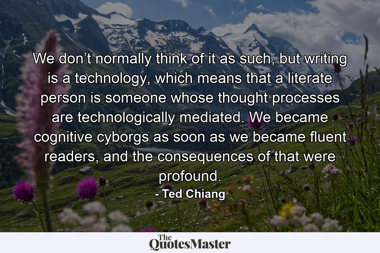 We don’t normally think of it as such, but writing is a technology, which means that a literate person is someone whose thought processes are technologically mediated. We became cognitive cyborgs as soon as we became fluent readers, and the consequences of that were profound. - Quote by Ted Chiang