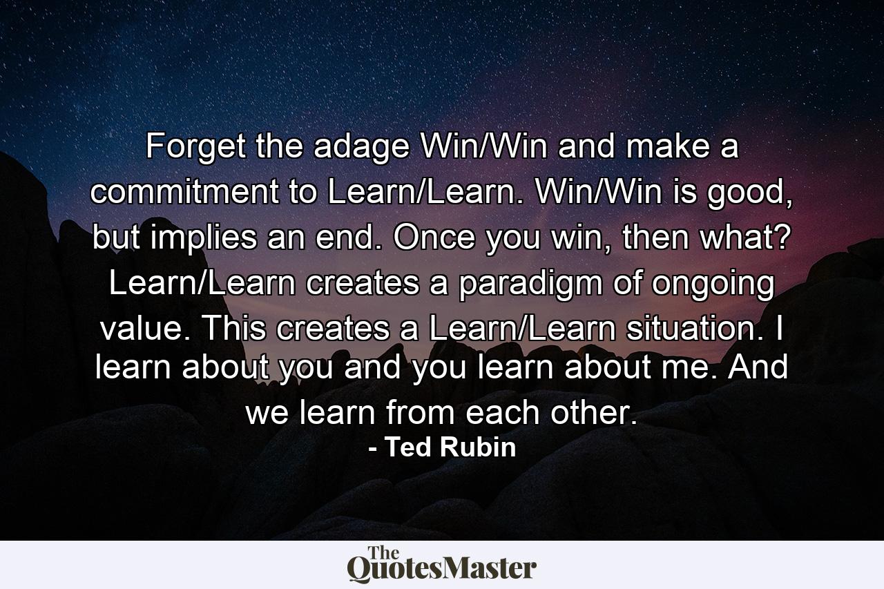 Forget the adage Win/Win and make a commitment to Learn/Learn. Win/Win is good, but implies an end. Once you win, then what? Learn/Learn creates a paradigm of ongoing value. This creates a Learn/Learn situation. I learn about you and you learn about me. And we learn from each other. - Quote by Ted Rubin