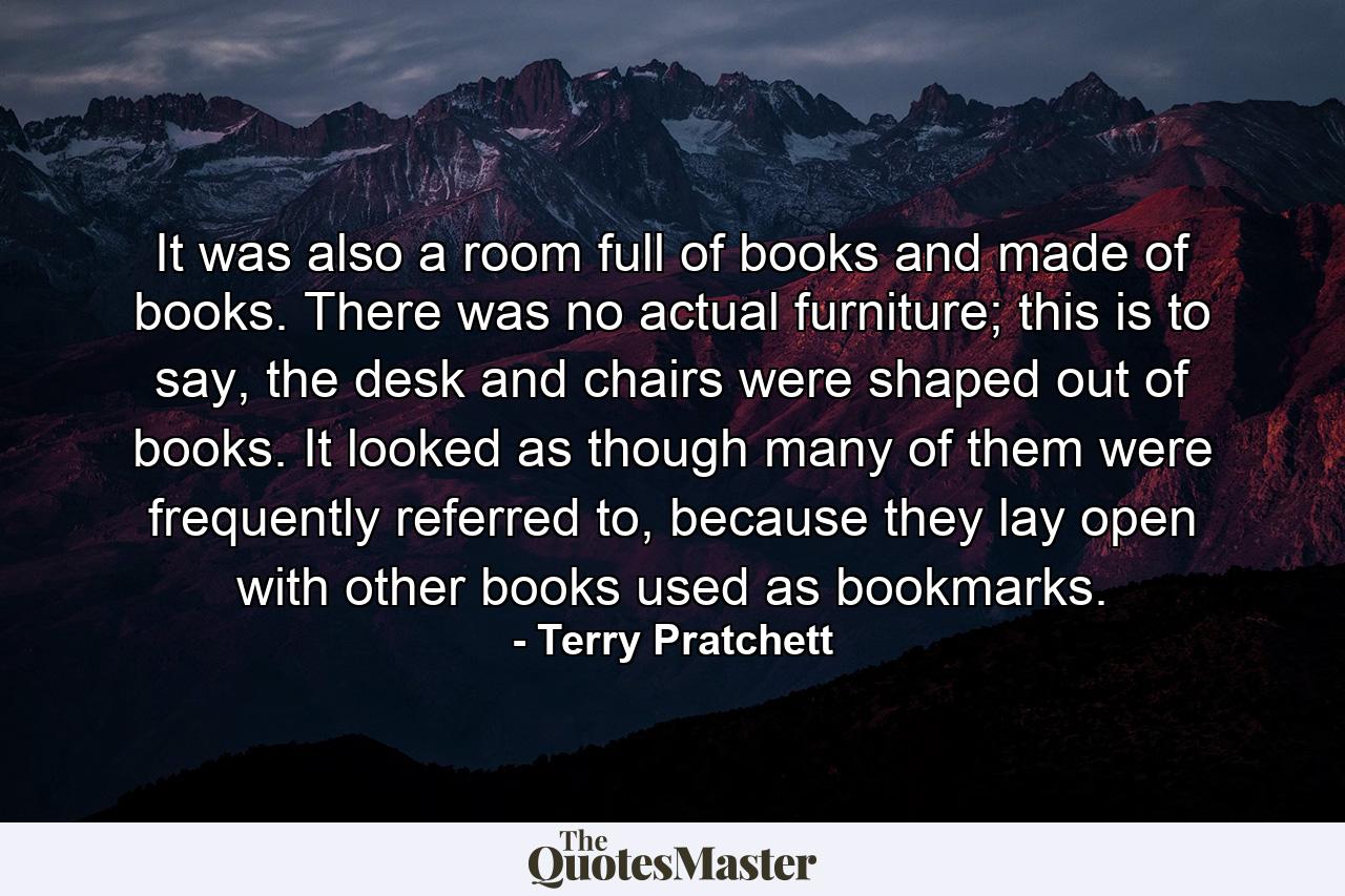 It was also a room full of books and made of books. There was no actual furniture; this is to say, the desk and chairs were shaped out of books. It looked as though many of them were frequently referred to, because they lay open with other books used as bookmarks. - Quote by Terry Pratchett