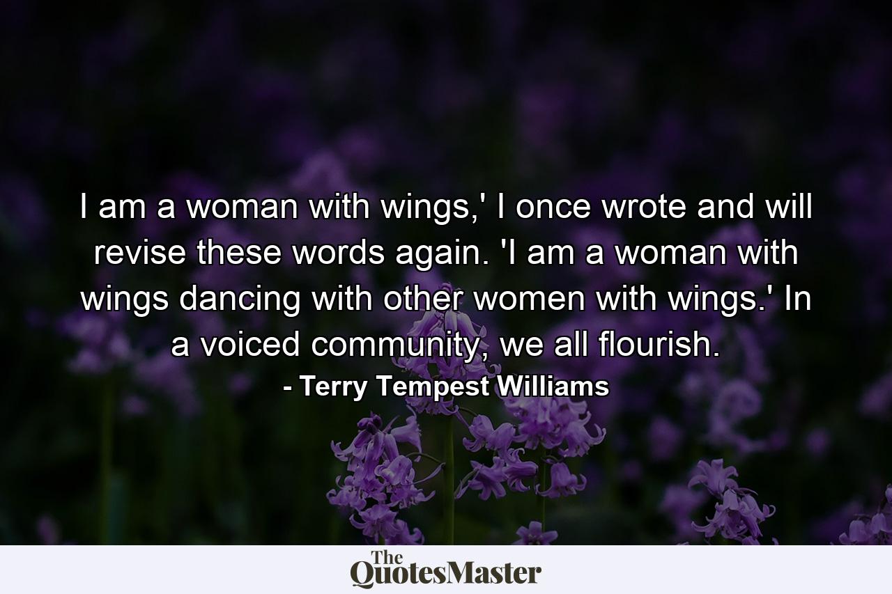 I am a woman with wings,' I once wrote and will revise these words again. 'I am a woman with wings dancing with other women with wings.' In a voiced community, we all flourish. - Quote by Terry Tempest Williams