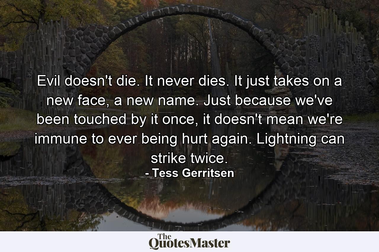 Evil doesn't die. It never dies. It just takes on a new face, a new name. Just because we've been touched by it once, it doesn't mean we're immune to ever being hurt again. Lightning can strike twice. - Quote by Tess Gerritsen