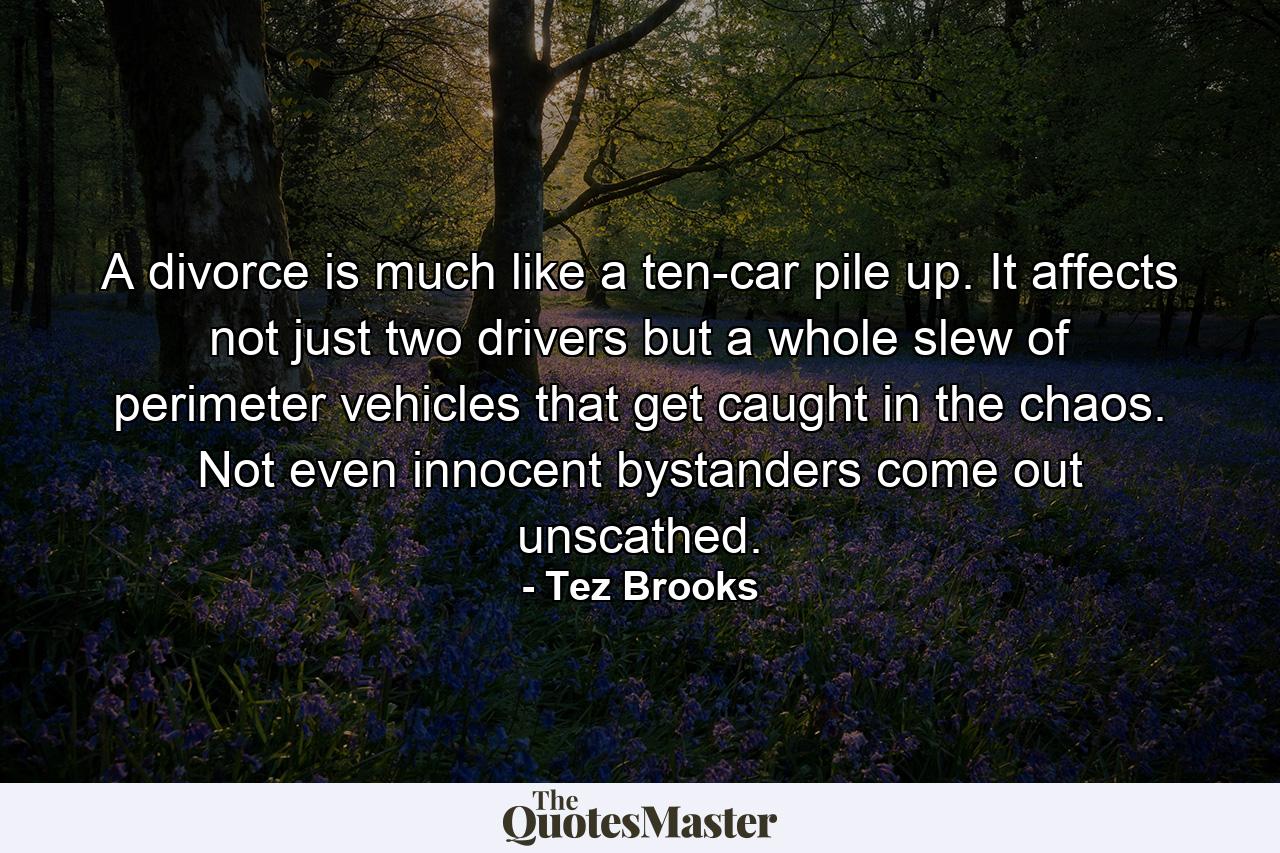 A divorce is much like a ten-car pile up. It affects not just two drivers but a whole slew of perimeter vehicles that get caught in the chaos. Not even innocent bystanders come out unscathed. - Quote by Tez Brooks