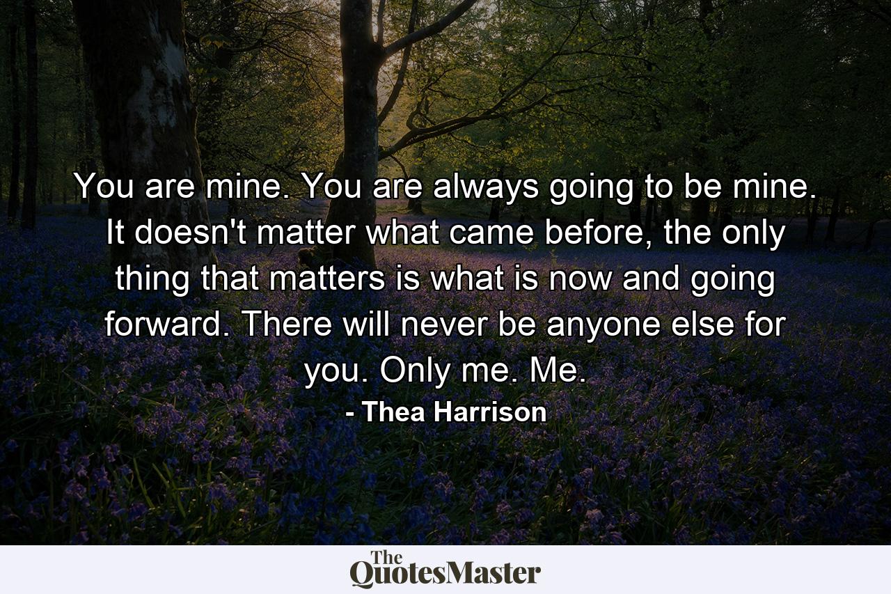 You are mine. You are always going to be mine. It doesn't matter what came before, the only thing that matters is what is now and going forward. There will never be anyone else for you. Only me. Me. - Quote by Thea Harrison