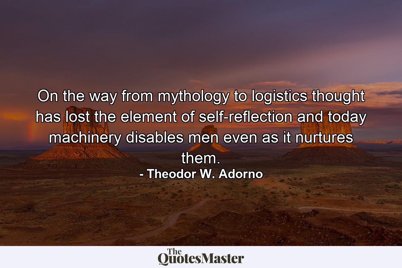 On the way from mythology to logistics thought has lost the element of self-reflection and today machinery disables men even as it nurtures them. - Quote by Theodor W. Adorno