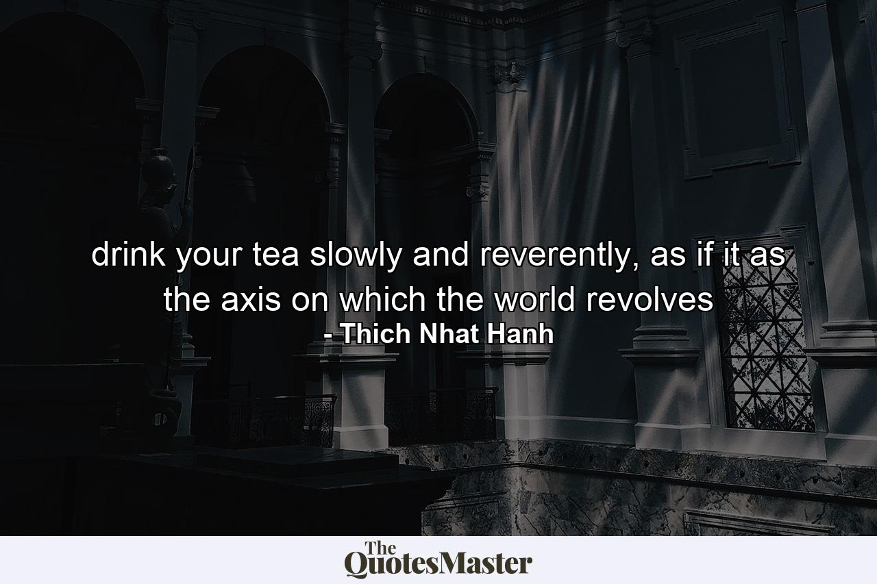 drink your tea slowly and reverently, as if it as the axis on which the world revolves - Quote by Thich Nhat Hanh